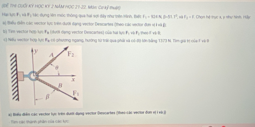 (Đề THị Cuối overline KY * HỌC KY 2 NÁM HỌC 21-22. Môn: Cơ kỹ thuật)
Hai lực F_1 và F_2 tác dụng lên móc thông qua hai sợi dây như trên Hình. Biết F_1=924N,beta =51.1° và F_2=F Chọn hệ trục x, y như hình. Hãy:
a) Biểu diễn các vector lực trên dưới dạng vector Descartes (theo các vector đơn vị ỉ và j);
b) Tim vector hợp lực F_R (dưới dạng vector Descartes) của hai lực F_1 và F_2 theo F và θ;
c) Nếu vector hợp lực F_a có phương ngang, hướng từ trái qua phải và có độ lớn bằng 1373 N. Tìm giá trị của F và 6
a) Biểu diễn các vector lực trên dưới dạng vector Descartes (theo các vector đơn vị i và j)
Tim các thành phần của các lực: