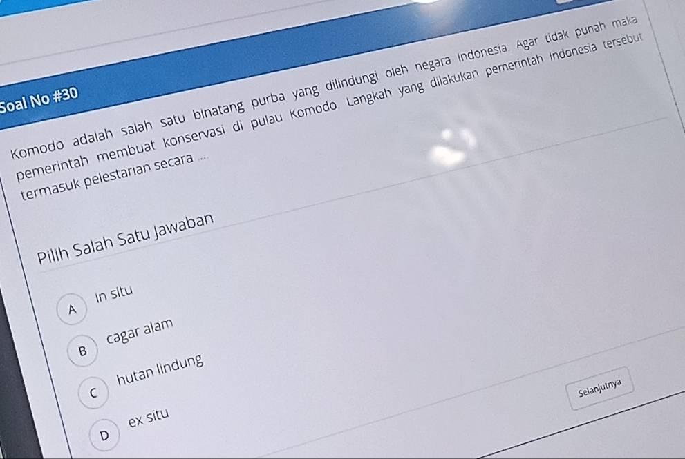 Komodo adalah salah satu binatang purba yang dilindungi oleh negara Indonesia. Agar tidak punah mak
Soal No #30
bemerintah membuat konservasi di pulau Komodo. Langkah yang dilakukan pemerintäh Indonesia tersebu
termasuk pelestarian secara ...
Pilih Salah Satu Jawaban
In situ
A
B cagar alam
hutan lindung
C
Selanjutnya
ex situ
D