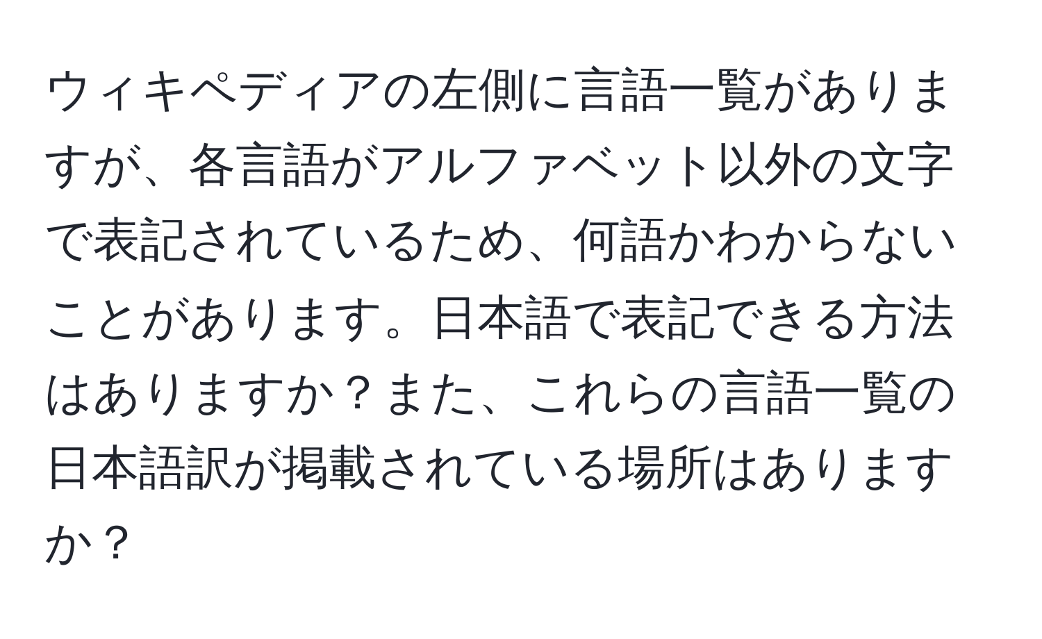 ウィキペディアの左側に言語一覧がありますが、各言語がアルファベット以外の文字で表記されているため、何語かわからないことがあります。日本語で表記できる方法はありますか？また、これらの言語一覧の日本語訳が掲載されている場所はありますか？