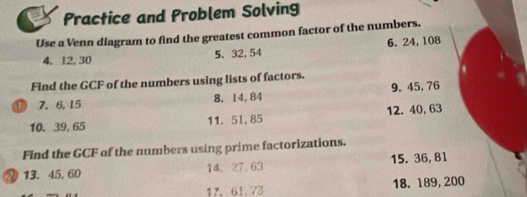 Practice and Problem Solving 
Use a Venn diagram to find the greatest common factor of the numbers. 
4. 12. 30 5. 32, 54 6. 24, 108
Find the GCF of the numbers using lists of factors. 
① 7. 6, 15 8. 14, 84 9. 45, 76
10. 39, 65 11. 51, 85 12. 40, 63
Find the GCF of the numbers using prime factorizations. 
2 13. 45, 60 14. 27, 63 15. 36, 81
17. 61.73 18. 189, 200