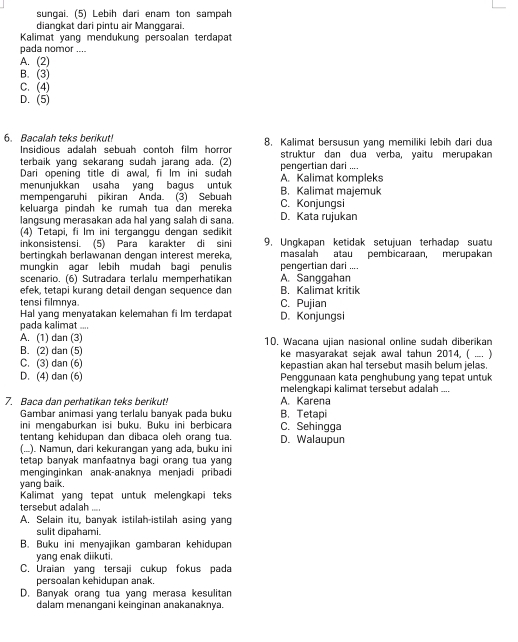 sungai. (5) Lebih dari enam ton sampah
diangkat dari pintu air Manggarai.
Kalimat yang mendukung persoalan terdapat
pada nomor ....
A. (2)
B. (3)
C. (4)
D. (5)
6. Bacalah teks berikut! 8. Kalimat bersusun yang memiliki lebih dari dua
Insidious adalah sebuah contoh film horror
terbaik yang sekarang sudah jarang ada. (2) pengertian dari .... struktur dan dua verba, yaitu merupakan
Dari opening title di awal, fi Im ini sudah
menunjukkan usaha yang bagus untuk A. Kalimat kompleks
mempengaruhi pikiran Anda. (3) Sebuah B. Kalimat majemuk
keluarga pindah ke rumah tua dan mereka C. Konjungsi
langsung merasakan aḍa hal vạng salah di sana. D. Kata rujukan
(4) Tetapi, fi lm ini terganggu dengan sedikit
inkonsistensi. (5) Para karakter di sini 9. Ungkapan ketidak setujuan terhadap suatu
bertingkah berlawanan dengan interest mereka, masalah atau pembicaraan, merupakan
mungkin agar lebih mudah bagi penulis pengertian dari ....
scenario. (6) Sutradara terlalu memperhatikan A. Sanggahan
efek, tetapi kurang detail dengan sequence dan B. Kalimat kritik
tensi filmnya C. Pujian
Hal yang menyatakan kelemahan fi lm terdapa
pada kalimat .... D. Konjungsi
A. (1) dan (3)
B. (2) dan (5) 10. Wacana ujian nasional online sudah diberikan
ke masyarakat sejak awal tahun 2014, ( .... )
C. (3) dan (6) kepastian akan hal tersebut masih belum jelas.
D. (4) dan (6) Penggunaan kata penghubung yang tepat untuk
melengkapi kalimat tersebut adalah ....
7. Baca dan perhatikan teks berikut! A. Karena
Gambar animasi yang terlalu banyak pada buku B. Tetapi
ini mengaburkan isi buku. Buku ini berbicara C. Sehingga
tentang kehidupan dan dibaca oleh orang tua.
(...). Namun, dari kekurangan yang ada, buku ini D. Walaupun
tetap banyak manfaatnya bagi orang tua yang
menginginkan anak-anaknya menjadi pribadi
yang baik.
Kalimat yang tepat untuk melengkapi teks
tersebut adalah ....
A. Selain itu, banyak istilah-istilah asing yang
sulit dipahami.
B. Buku ini menyajikan gambaran kehidupan
yang enak diikuti.
C. Uraian yang tersaji cukup fokus pada
persoalan kehidupan anak.
D. Banyak orang tua yang merasa kesulitan
dalam menangani keinginan anakanaknya.