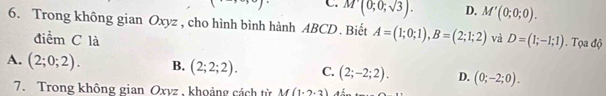 C. M'(0;0;sqrt(3)). D. M'(0;0;0). 
6. Trong không gian Oxyz , cho hình bình hành ABCD. Biết A=(1;0;1), B=(2;1;2) và D=(1;-1;1). Tọa độ
điểm C là
A. (2;0;2).
B. (2;2;2).
C. (2;-2;2). D. (0;-2;0). 
7. Trong không gian Oxyz , khoảng cách từ M(1· 2· 3)