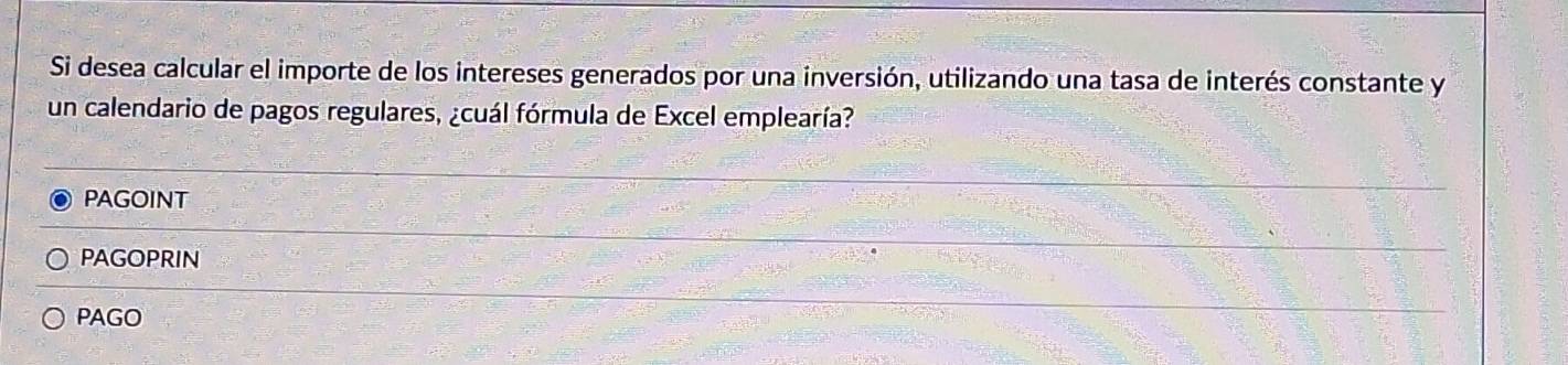 Si desea calcular el importe de los intereses generados por una inversión, utilizando una tasa de interés constante y
un calendario de pagos regulares, ¿cuál fórmula de Excel emplearía?
PAGOINT
PAGOPRIN
PAGO