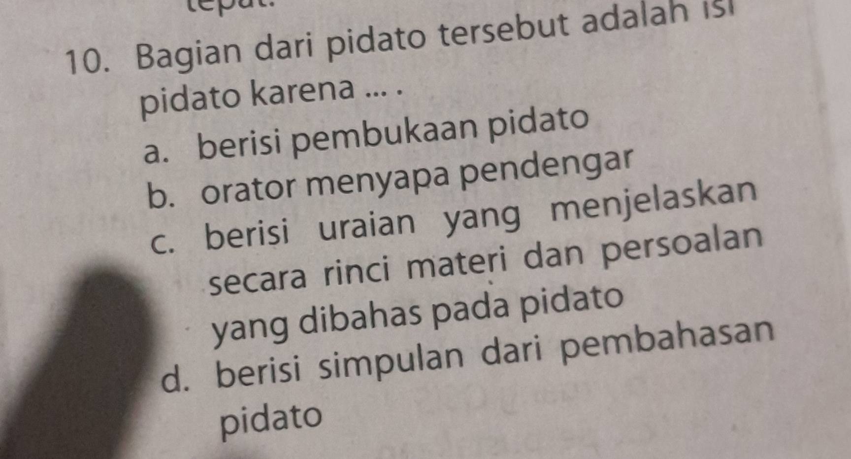 repat
10. Bagian dari pidato tersebut adalah is
pidato karena ... .
a. berisi pembukaan pidato
b. orator menyapa pendengar
c. berisi uraian yang menjelaskan
secara rinci materi dan persoalan
yang dibahas pada pidato
d. berisi simpulan dari pembahasan
pidato