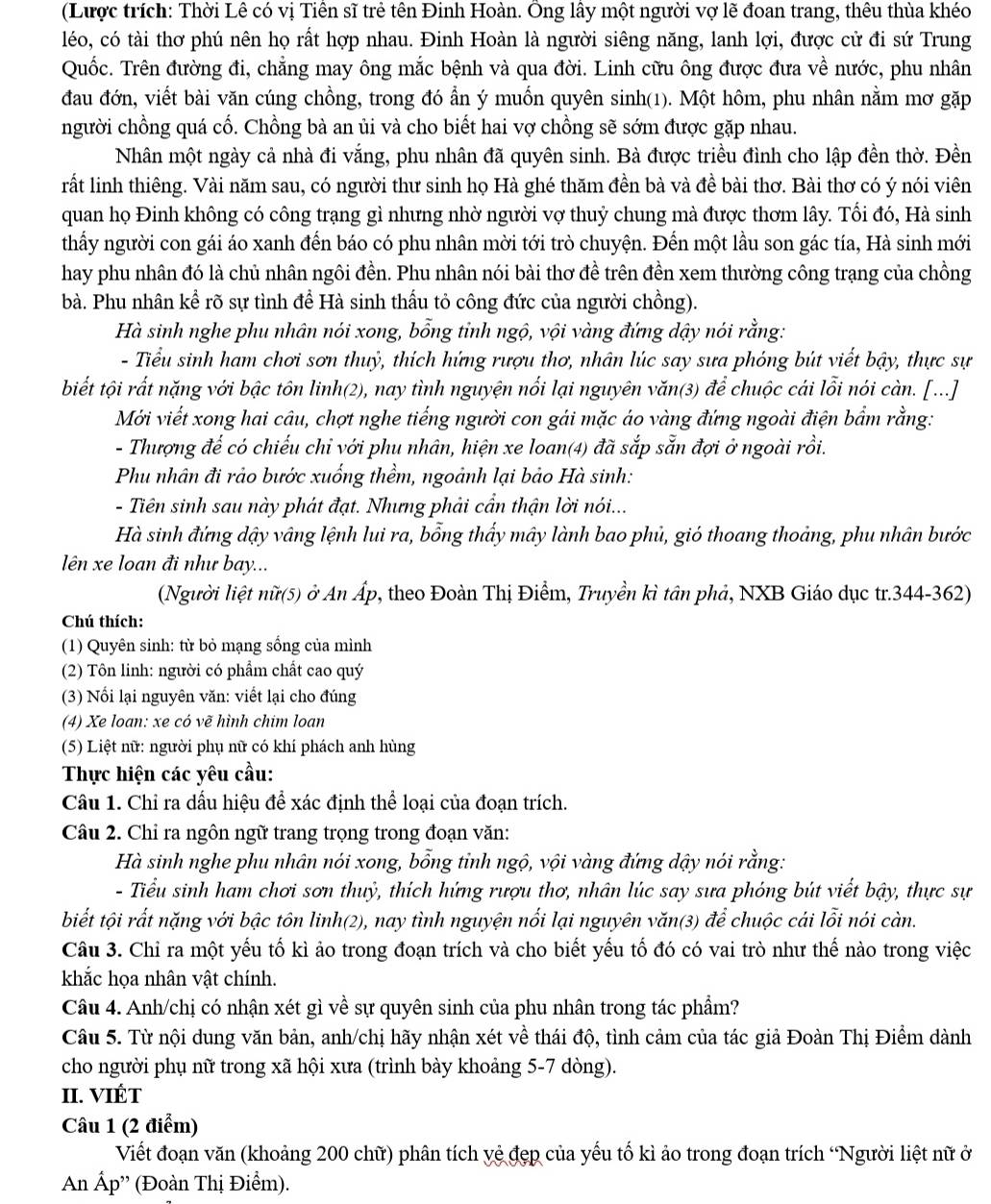 (Lược trích: Thời Lê có vị Tiên sĩ trẻ tên Đinh Hoàn. Ông lây một người vợ lẽ đoan trang, thêu thùa khéo
léo, có tài thơ phú nên họ rất hợp nhau. Đinh Hoàn là người siêng năng, lanh lợi, được cử đi sứ Trung
Quốc. Trên đường đi, chẳng may ông mắc bệnh và qua đời. Linh cữu ông được đưa về nước, phu nhân
đau đớn, viết bài văn cúng chồng, trong đó ẩn ý muồn quyên sinh(1). Một hôm, phu nhân nằm mơ gặp
người chồng quá cố. Chồng bà an ủi và cho biết hai vợ chồng sẽ sớm được gặp nhau.
Nhân một ngày cả nhà đi vắng, phu nhân đã quyên sinh. Bà được triều đình cho lập đền thờ. Đền
rất linh thiêng. Vài năm sau, có người thư sinh họ Hà ghé thăm đền bà và đề bài thơ. Bài thơ có ý nói viên
quan họ Đinh không có công trạng gì nhưng nhờ người vợ thuỷ chung mà được thơm lây. Tối đó, Hà sinh
thầy người con gái áo xanh đến báo có phu nhân mời tới trò chuyện. Đến một lầu son gác tía, Hà sinh mới
hay phu nhân đó là chủ nhân ngôi đền. Phu nhân nói bài thơ đề trên đền xem thường công trạng của chồng
bà. Phu nhân kể rõ sự tình để Hà sinh thấu tỏ công đức của người chồng).
Hà sinh nghe phu nhân nói xong, bổng tỉnh ngộ, vội vàng đứng dậy nói rằng:
- Tiểu sinh ham chơi sơn thuỷ, thích hứng rượu thơ, nhân lúc say sưa phóng bút viết bậy, thực sự
biết tội rất nặng với bậc tôn linh(2), nay tình nguyện nối lại nguyên văn(3) để chuộc cái lỗi nói càn. [...]
Mới viết xong hai câu, chợt nghe tiếng người con gái mặc áo vàng đứng ngoài điện bẩm rằng:
- Thượng đế có chiếu chỉ với phu nhân, hiện xe loan(4) đã sắp sẵn đợi ở ngoài rồi.
Phu nhân đi rảo bước xuống thềm, ngoảnh lại bảo Hà sinh:
- Tiên sinh sau này phát đạt. Nhưng phải cẩn thận lời nói...
Hà sinh đứng dậy vâng lệnh lui ra, bổng thấy mây lành bao phủ, gió thoang thoảng, phu nhân bước
lên xe loan đi như bay...
(Người liệt nữ(5) ở An Áp, theo Đoàn Thị Điểm, Truyền kì tân phả, NXB Giáo dục tr.344-362)
Chú thích:
(1) Quyên sinh: từ bỏ mạng sống của mình
(2) Tôn linh: người có phẩm chất cao quý
(3) Nổi lại nguyên văn: viết lại cho đúng
(4) Xe loan: xe có vẽ hình chim loan
(5) Liệt nữ: người phụ nữ có khí phách anh hùng
Thực hiện các yêu cầu:
Câu 1. Chỉ ra dấu hiệu để xác định thể loại của đoạn trích.
Câu 2. Chỉ ra ngôn ngữ trang trọng trong đoạn văn:
Hà sinh nghe phu nhân nói xong, bổng tỉnh ngộ, vội vàng đứng dậy nói rằng:
- Tiểu sinh ham chơi sơn thuỷ, thích hứng rượu thơ, nhân lúc say sưa phóng bút viết bậy, thực sự
biết tội rất nặng với bậc tôn linh(2), nay tình nguyện nối lại nguyên văn(3) để chuộc cái lỗi nói càn.
Câu 3. Chỉ ra một yếu tố kì ảo trong đoạn trích và cho biết yếu tố đó có vai trò như thế nào trong việc
khắc họa nhân vật chính.
Câu 4. Anh/chị có nhận xét gì về sự quyên sinh của phu nhân trong tác phẩm?
Câu 5. Từ nội dung văn bản, anh/chị hãy nhận xét về thái độ, tình cảm của tác giả Đoàn Thị Điểm dành
cho người phụ nữ trong xã hội xưa (trình bày khoảng 5-7 dòng).
II. VIÉT
Câu 1 (2 điểm)
Viết đoạn văn (khoảng 200 chữ) phân tích yệ đẹp của yếu tố kì ảo trong đoạn trích 'Người liệt nữ ở
An Ấp'' (Đoàn Thị Điểm).