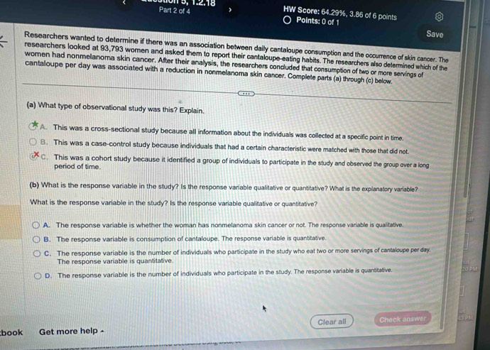 1 3, 1. 2. 18 HW Score: 64.29%, 3.86 of 6 points
Part 2 of 4 Points: 0 of 1
Save
Researchers wanted to determine if there was an association between daily cantaloupe consumption and the occurrence of skin cancer. The
researchers looked at 93,793 women and asked them to report their cantaloupe-eating habits. The researchers also determined which of the
women had nonmelanoma skin cancer. After their analysis, the researchers concluded that consumption of two or more servings of
cantaloupe per day was associated with a reduction in nonmelanoma skin cancer. Complete parts (a) through (c) below.
(a) What type of observational study was this? Explain.
A. This was a cross-sectional study because all information about the individuals was collected at a specific point in time.
B. This was a case-control study because individuals that had a certain characteristic were matched with those that did not.
C. This was a cohort study because it identified a group of individuals to participate in the study and observed the group over a long
period of time.
(b) What is the response variable in the study? Is the response variable qualitative or quantitative? What is the explanatory variable?
What is the response variable in the study? Is the response variable qualitative or quantitative?
A. The response variable is whether the woman has nonmelanoma skin cancer or not. The response variable is qualitative
B. The response variable is consumption of cantaloupe. The response variable is quantitative.
C. The response variable is the number of individuals who participate in the study who eat two or more servings of cantaloupe per day.
The response variable is quantitative.
D. The response variable is the number of individuals who participate in the study. The response variable is quantitative. SopM
book j Get more help - Clear all Check answer