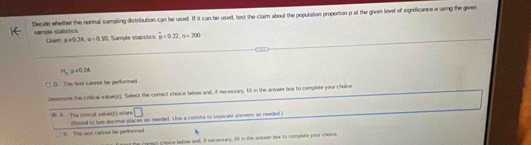 Decide whether the normal sampling distribution can be used. If it can be used, test the claim about the population proportion p at the given level of significanceα using the given
sample statistics
Qaim p!= 0.24, alpha =0.10 Sample statistics p=0.22, n=200
H_orho ∠ O.24
D. The test cannot be performed
Determine the critical value(s). Select the correct choice below and, if necessary, fill in the answer box to complete your choice
The cetical value(s) is/are
(Reund to tws decimal places as needed Use a comma to separate answers as needed.)
B. The sest cannot be performed
the correct choice below and, if necessary, fill in the answer box to complete your choice.