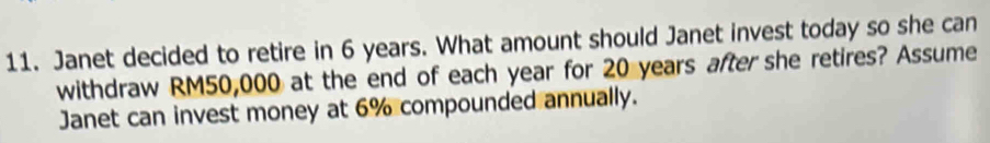Janet decided to retire in 6 years. What amount should Janet invest today so she can 
withdraw RM50,000 at the end of each year for 20 years after she retires? Assume 
Janet can invest money at 6% compounded annually.