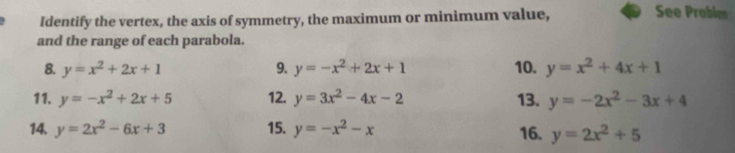 Identify the vertex, the axis of symmetry, the maximum or minimum value, 
See Problen 
and the range of each parabola. 
8. y=x^2+2x+1 9. y=-x^2+2x+1 10. y=x^2+4x+1
11. y=-x^2+2x+5 12. y=3x^2-4x-2 13. y=-2x^2-3x+4
14. y=2x^2-6x+3 15. y=-x^2-x 16. y=2x^2+5