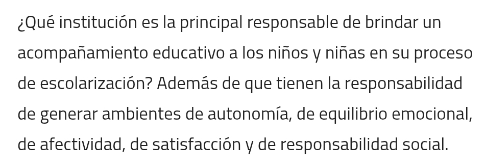 ¿Qué institución es la principal responsable de brindar un 
acompañamiento educativo a los niños y niñas en su proceso 
de escolarización? Además de que tienen la responsabilidad 
de generar ambientes de autonomía, de equilibrio emocional, 
de afectividad, de satisfacción y de responsabilidad social.