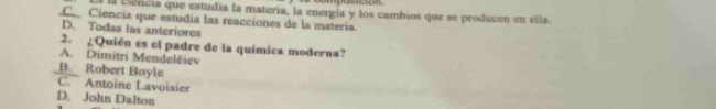 posicion
l Elência que estudía la matería, la energía y los cambios que se producen en ella..C. Ciencia que estudia las reacciones de la materia.
D. Todas las anteriores
2. ¿Quién es el padre de la química moderna?
A. Dimitri Mendelêiev
B. Robert Boyle
C. Antoine Lavoisier
D. John Dalton