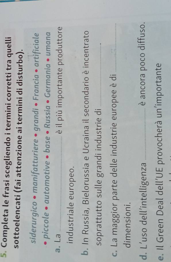 Completa le frasi scegliendo i termini corretti tra quelli 
sottoelencati (fai attenzione ai termini di disturbo). 
siderurgico • manifatturiere • grandi • Francia • artificiale 
piccole • automotive • base • Russia • Germania • umana 
a. La _è il più importante produttore 
industriale europeo. 
b. In Russia, Bielorussia e Ucraina il secondario è incentrato 
soprattutto sulle grandi industrie di_ 
c. La maggior parte delle industrie europee è di_ 
dimensioni. 
d. L’uso dell’intelligenza _è ancora poco diffuso. 
e. Il Green Deal dell’UE provocherà un’importante