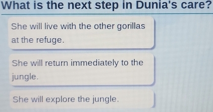 What is the next step in Dunia's care?
She will live with the other gorillas
at the refuge.
She will return immediately to the
jungle.
She will explore the jungle.