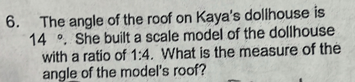 The angle of the roof on Kaya's dollhouse is
14°. She built a scale model of the dollhouse 
with a ratio of 1:4. What is the measure of the 
angle of the model's roof?