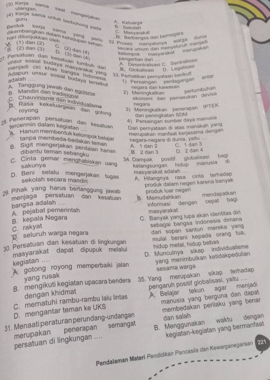 ulangan.
(3) Kerja sama saat mengerjakan
guru.
(4) Kerja sama untuk berbohong pada
A. Keluarga
Bentuk kerja B. Sekolah
C. Masyarakat
sama yang perlu
D. Berbançsa dan bernegara
dikembangkan dalam kehidupan sehari.
hari ditunjukkan oleh ….
A. (1) dan (2)
32. Proses menyatunya warga dunia
B. (2) dan (3)
secara umum dan menyeluruh menjadi
C. (2) dan (4)
kelompok masyarakat merupakan
D. (3) dan (4)
pengertian dari ....
A. Desentralisasi C. Sentralisasi
27. Persatuan dan kesatuan tumbuh dari B. Globalisasi D. Legalisasi
unsur sosial budaya masyarakat yan 
menjadi ciri khas bangsa Indonesia
adalah .... 33. Perhatikan pernyataan berikut!
Adapun unsur sosial budaya tersebut
1) Persaingan perdagangan antar
negara dan kawasan
A. Tanggung jawab dan egoisme
2) Meningkatkan pertumbuhan
B. Mandiri dan tradisional
ekonomi dan pemasukan devisa
C. Chauvinisme dan individualisme
negara
Rasa kekeluargaan dan gotong
royong
3) Meningkatkan penerapan IPTEK
dan peningkatan SDM
4) Persaingan sumber daya manusia
28. Penerapan persatuan dan kesatuan
tercermin dalam kegiatan ....
Dari pernyataan di atas manakah yang
merupakan manfaat kerjasama dengan
A Hanun membentuk kelompok belajar negara-negara di dunia, yaitu ....
tanpa membeda-bedakan teman A. 1 dan 2 C. 1 dan 3
B. Sigit mengerjakan penilaian harian B. 2 dan 3 D. 2 dan 4
dibantu teman sebangku
sakunya 34. Dampak positif globalisasi bagi
C. Cinta gemar menghabiskan uang kelangsungan hidup manusia di
masyarakat adalah ....
D.Beni selalu mengerjakan tugas A. Hilangnya rasa cinta terhadap
sekolah secara mandiri
produk dalam negeri karena banyak
29. Pihak yang harus bertanggung jawab produk luar negeri
menjaga persatuan dan kesatuan B. Memudahkan
bangsa adalah ... mendapatkan
A. pejabat pemerintah informasi dengan cepat bagi
C. Banyak yang lupa akan identitas diri
B. kepala Negara masyarakat
C. rakyat
sebagai bangsa Indonesia dimana
dari sopan santun mereka yang
D. seluruh warga negara
mulai berani kepada orang tua,
30. Persatuan dan kesatuan di lingkungan
masyarakat dapat dipupuk melalui hidup metal, hidup bebas
D. Munculnya sikap individualisme
kegiatan ..
A. gotong royong memperbaiki jalan yang menimbulkan ketidakpedulian
sesama warga
yang rusak
B. mengikuti kegiatan upacara bendera 35. Yang merupakan sikap terhadap
pengaruh positif globalisasi, yaitu ....
dengan khidmat
C. mematuhi rambu-rambu lalu lintas A. Belajar tekun agar menjadi
D. mengantar teman ke UKS manusia yang berguna dan dapat
31. Menaati peraturan perundang-undangan membedakan perilaku yang benar
dan salah
merupakan penerapan semangat
kegiatan-kegiatan yang bermanfaat
persatuan di lingkungan .... B. Menggunakan waktu dengan
Pendalaman Materi Pendidikan Pancasila dan Kewarganegaraan (221