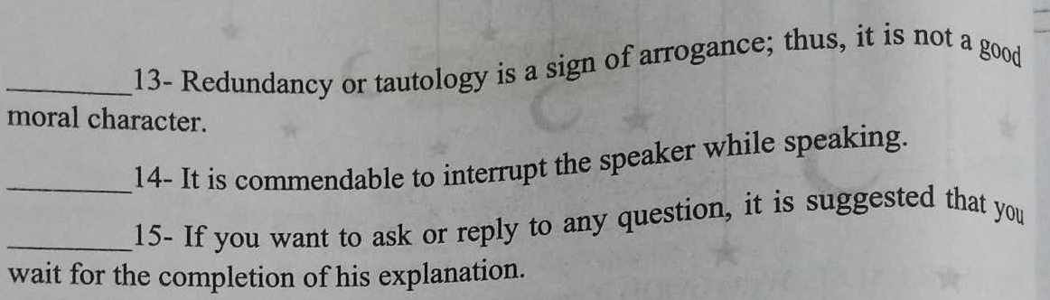 13- Redundancy or tautology is a sign of arrogance; thus, it is not a good 
moral character. 
_14- It is commendable to interrupt the speaker while speaking. 
_15- If you want to ask or reply to any question, it is suggested that you 
wait for the completion of his explanation.