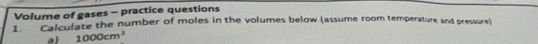 Volume of gases - practice questions 
1. Calculate the number of moles in the volumes below (assume room temperature and pressure) 
a) 1000cm^3