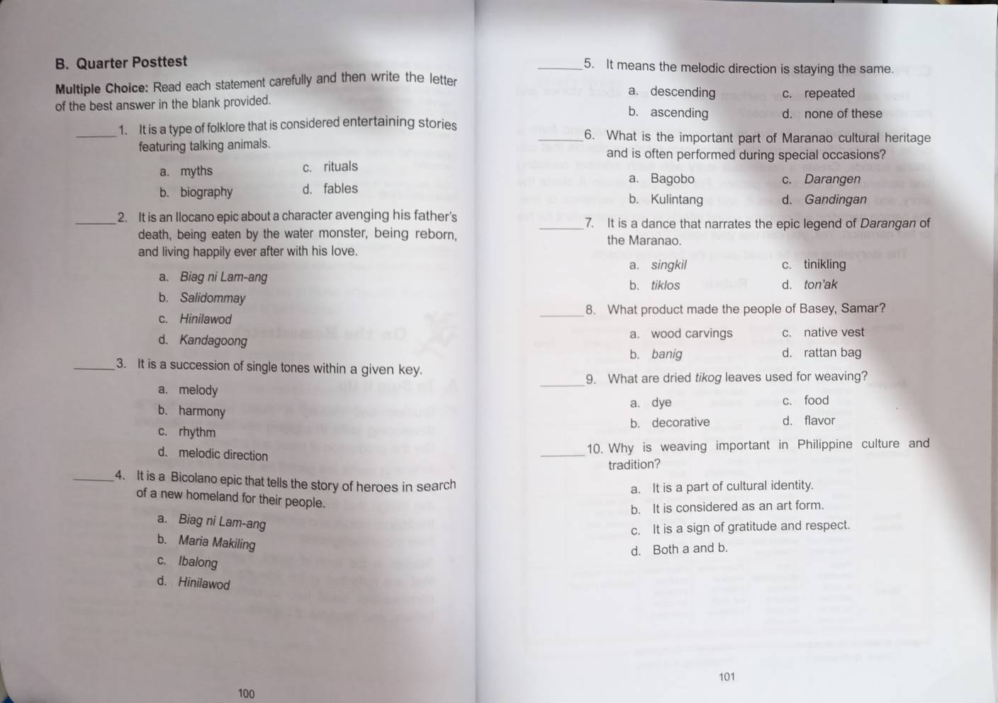 Quarter Posttest
_5. It means the melodic direction is staying the same.
Multiple Choice: Read each statement carefully and then write the letter
a. descending c. repeated
of the best answer in the blank provided.
b. ascending d. none of these
_1. It is a type of folklore that is considered entertaining stories _6. What is the important part of Maranao cultural heritage
featuring talking animals. and is often performed during special occasions?
a. myths c. rituals
a. Bagobo c. Darangen
b. biography d. fables
b. Kulintang d. Gandingan
_2. It is an Ilocano epic about a character avenging his father's _7. It is a dance that narrates the epic legend of Darangan of
death, being eaten by the water monster, being reborn, the Maranao.
and living happily ever after with his love.
a. singkil c. tinikling
a. Biag ni Lam-ang
b. tiklos d. ton'ak
b. Salidommay
c. Hinilawod _8. What product made the people of Basey, Samar?
d. Kandagoong a. wood carvings c. native vest
b. banig d. rattan bag
_3. It is a succession of single tones within a given key.
_9. What are dried tikog leaves used for weaving?
a. melody
a. dye c. food
b. harmony
b. decorative d. flavor
c. rhythm
d. melodic direction
_
10. Why is weaving important in Philippine culture and
tradition?
_4. It is a Bicolano epic that tells the story of heroes in search
a. It is a part of cultural identity.
of a new homeland for their people.
b. It is considered as an art form.
a. Biag ni Lam-ang
c. It is a sign of gratitude and respect.
b. Maria Makiling
d. Both a and b.
c. Ibalong
d. Hinilawod
101
100