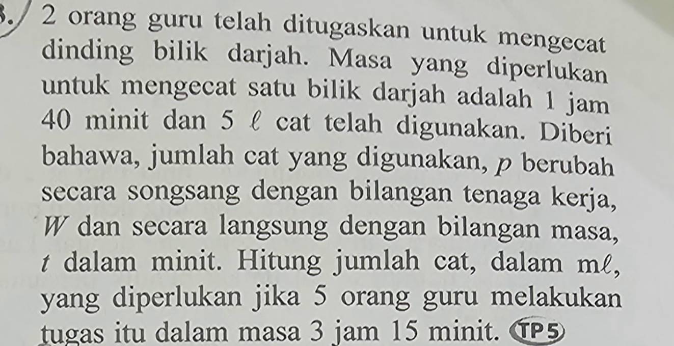 3./ 2 orang guru telah ditugaskan untuk mengecat 
dinding bilik darjah. Masa yang diperlukan 
untuk mengecat satu bilik darjah adalah 1 jam
40 minit dan 5 l cat telah digunakan. Diberi 
bahawa, jumlah cat yang digunakan, p berubah 
secara songsang dengan bilangan tenaga kerja, 
W dan secara langsung dengan bilangan masa, 
t dalam minit. Hitung jumlah cat, dalam mℓ, 
yang diperlukan jika 5 orang guru melakukan 
tugas itu dalam masa 3 jam 15 minit. G5