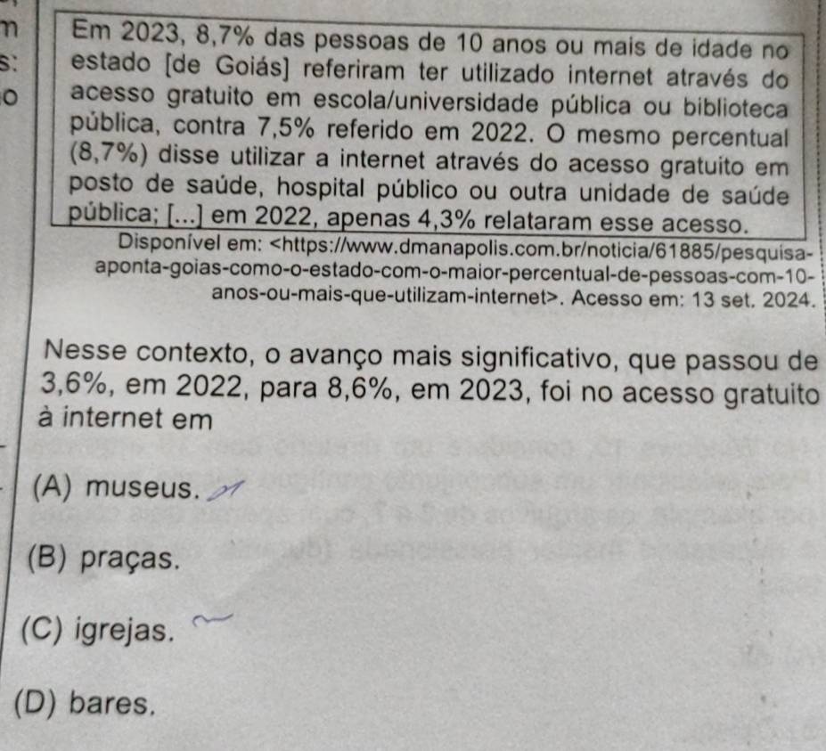 Em 2023, 8,7% das pessoas de 10 anos ou mais de idade no
estado [de Goiás] referiram ter utilizado internet através do
。 acesso gratuito em escola/universidade pública ou biblioteca
pública, contra 7,5% referido em 2022. O mesmo percentual
(8,7%) disse utilizar a internet através do acesso gratuito em
posto de saúde, hospital público ou outra unidade de saúde
pública; [...] em 2022, apenas 4,3% relataram esse acesso.
Disponível em: 10 -
anos-ou-mais-que-utilizam-internet>. Acesso em: 13 set. 2024.
Nesse contexto, o avanço mais significativo, que passou de
3,6%, em 2022, para 8,6%, em 2023, foi no acesso gratuito
à internet em
(A) museus.
(B) praças.
(C) igrejas.
(D) bares.