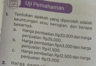 in Uji Pemahaman
1. Tentukan apakah yang diperoleh adalah
keuntungan atau kerugian, dan berapa
besarnya.
a. Harga pembelian Rp30.000 dan harga
penjualan Rp35.000.
b. Harga pembelian Rp43.000 dan harga
penjualan Rp41.500.
c. Harga pembelian Rp12.500 dan harga
penjualan Rp13.000.
2. Harga pe m h