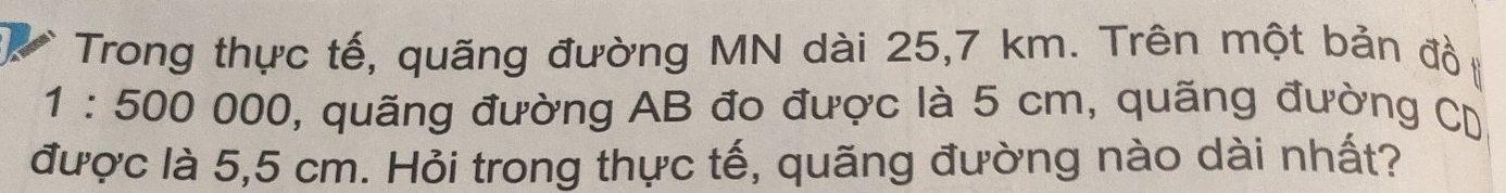 Trong thực tế, quãng đường MN dài 25,7 km. Trên một bản đồ
1:50000 00, quãng đường AB đo được là 5 cm, quãng đường CD
được là 5,5 cm. Hỏi trong thực tế, quãng đường nào dài nhất?