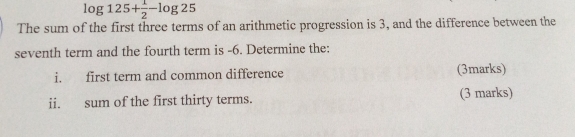 log 125+ 1/2 -log 25
The sum of the first three terms of an arithmetic progression is 3, and the difference between the 
seventh term and the fourth term is -6. Determine the: 
i. first term and common difference (3marks) 
ii. sum of the first thirty terms. (3 marks)