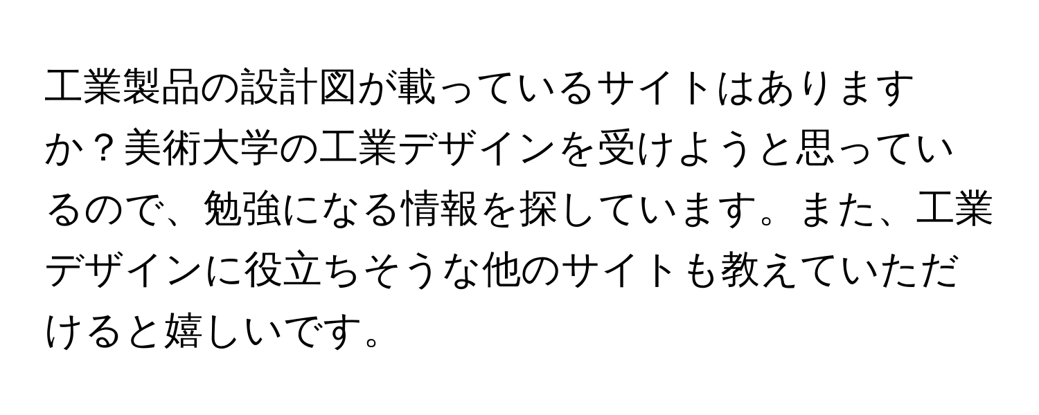 工業製品の設計図が載っているサイトはありますか？美術大学の工業デザインを受けようと思っているので、勉強になる情報を探しています。また、工業デザインに役立ちそうな他のサイトも教えていただけると嬉しいです。