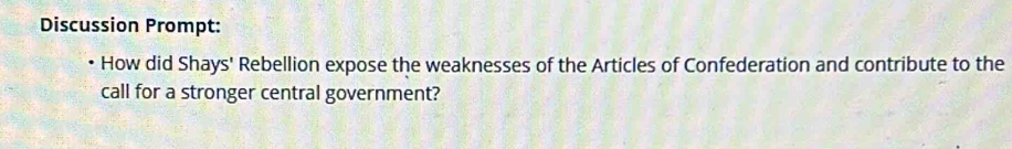 Discussion Prompt: 
How did Shays' Rebellion expose the weaknesses of the Articles of Confederation and contribute to the 
call for a stronger central government?