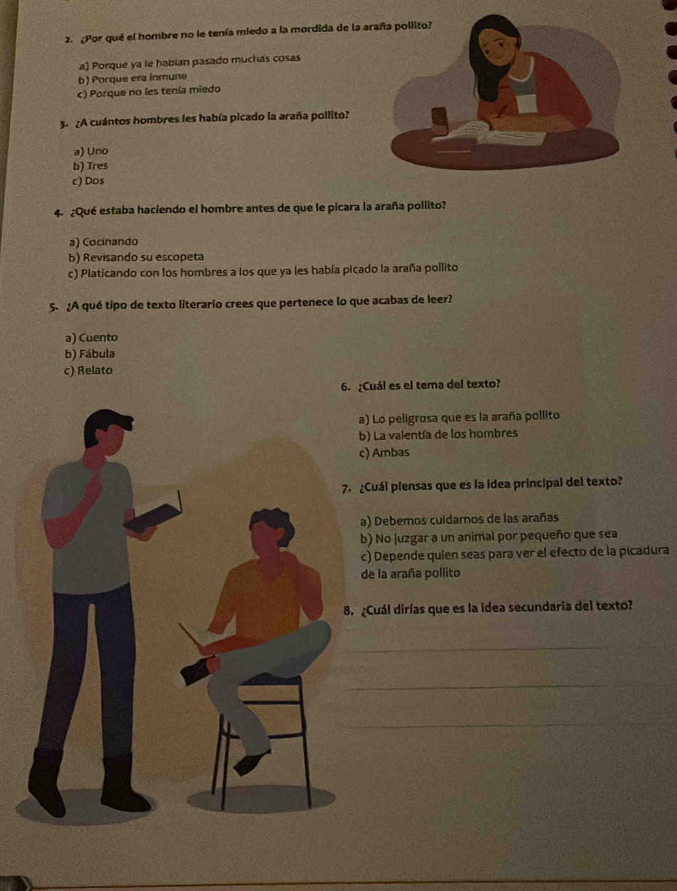 Por qué el hombre no le tenía miedo a la mordida de la
a) Porque ya le habian pasado muchas cosas
b) Porque era ínmune
c) Porque no les tenía miedo
3. ¿A cuantos hombres les había picado la araña pollito?
a) Uno
b) Tres
c) Dos
4. ¿Qué estaba haciendo el hombre antes de que le picara la araña pollito?
a) Cocinando
b) Revisando su escopeta
c) Platicando con los hombres a los que ya les había picado la araña pollito
5. ¿A qué tipo de texto literario crees que pertenece lo que acabas de leer?
a) Cuento
b) Fábula
c) Relato
6. ¿Cuál es el tema del texto?
a) Lo peligrosa que es la araña pollito
b) La valentía de los hombres
c) Ambas
¿Cuál piensas que es la idea principal del texto?
a) Debemos cuidarnos de las arañas
b) No juzgar a un animal por pequeño que sea
c) Depende quien seas para ver el efecto de la picadura
de la araña pollito
¿Cuál dirías que es la idea secundaria del texto?
_
_
_