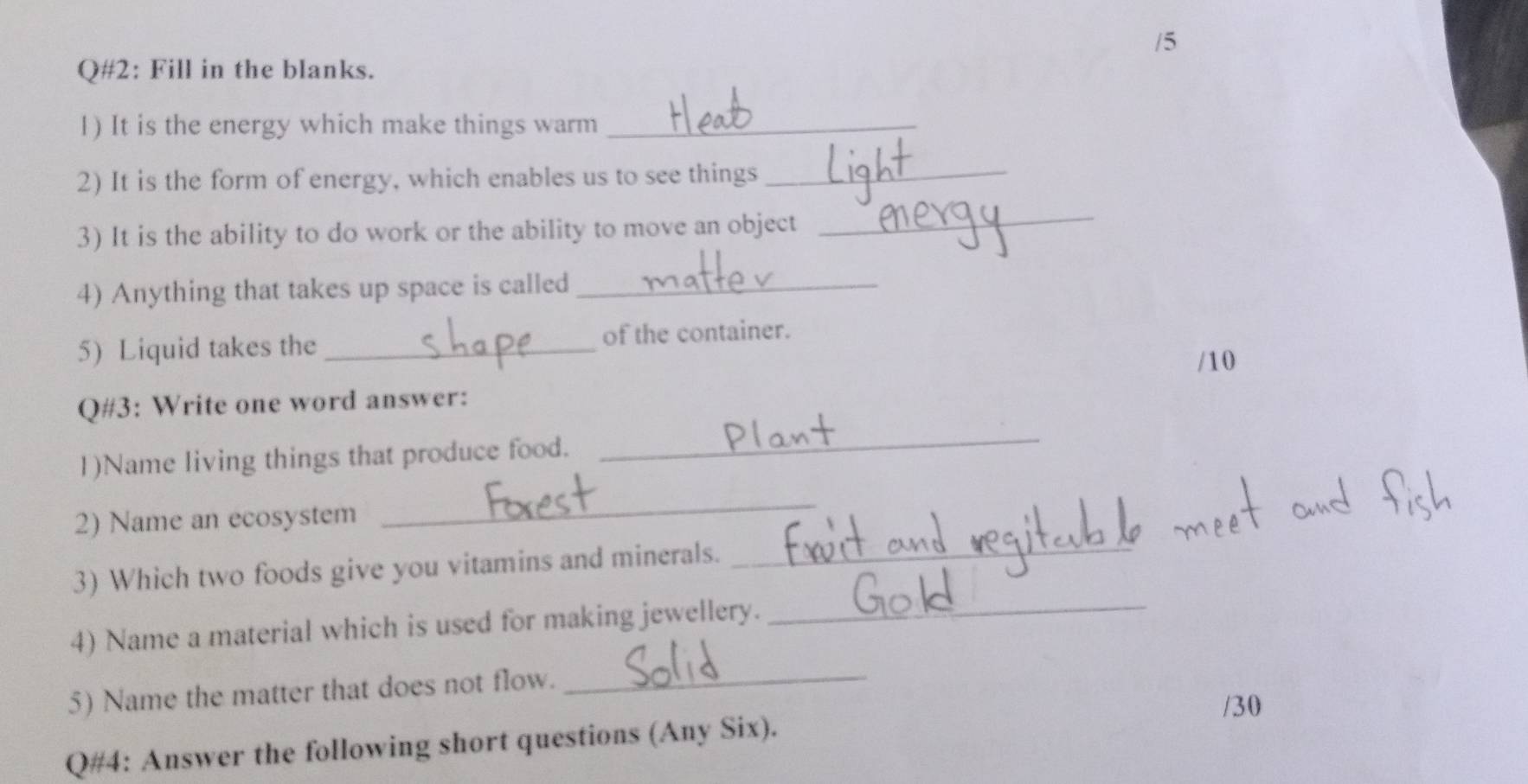 Q#2: Fill in the blanks. 
1) It is the energy which make things warm_ 
2) It is the form of energy, which enables us to see things_ 
3) It is the ability to do work or the ability to move an object 
_ 
4) Anything that takes up space is called_ 
5) Liquid takes the _of the container. 
/10 
Q#3: Write one word answer: 
1)Name living things that produce food. 
_ 
2) Name an ecosystem 
_ 
3) Which two foods give you vitamins and minerals. 
_ 
4) Name a material which is used for making jewellery. 
_ 
5) Name the matter that does not flow._ 
/30 
Q#4: Answer the following short questions (Any Six).