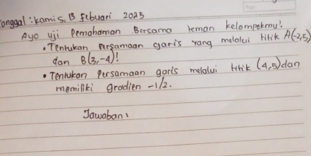 onggal:kamis, B fibuari 2025 
Ayo uji Pemohaman. Bersamo teman kelompokmu! 
, Tenrukan persamaon garis rang melalui lirik A(-2,5)
dan B(3,-4)
Tenlukan persamaan garis melalui briK (4,5) dan 
memiliki gradien - 112. 
Jawoban!