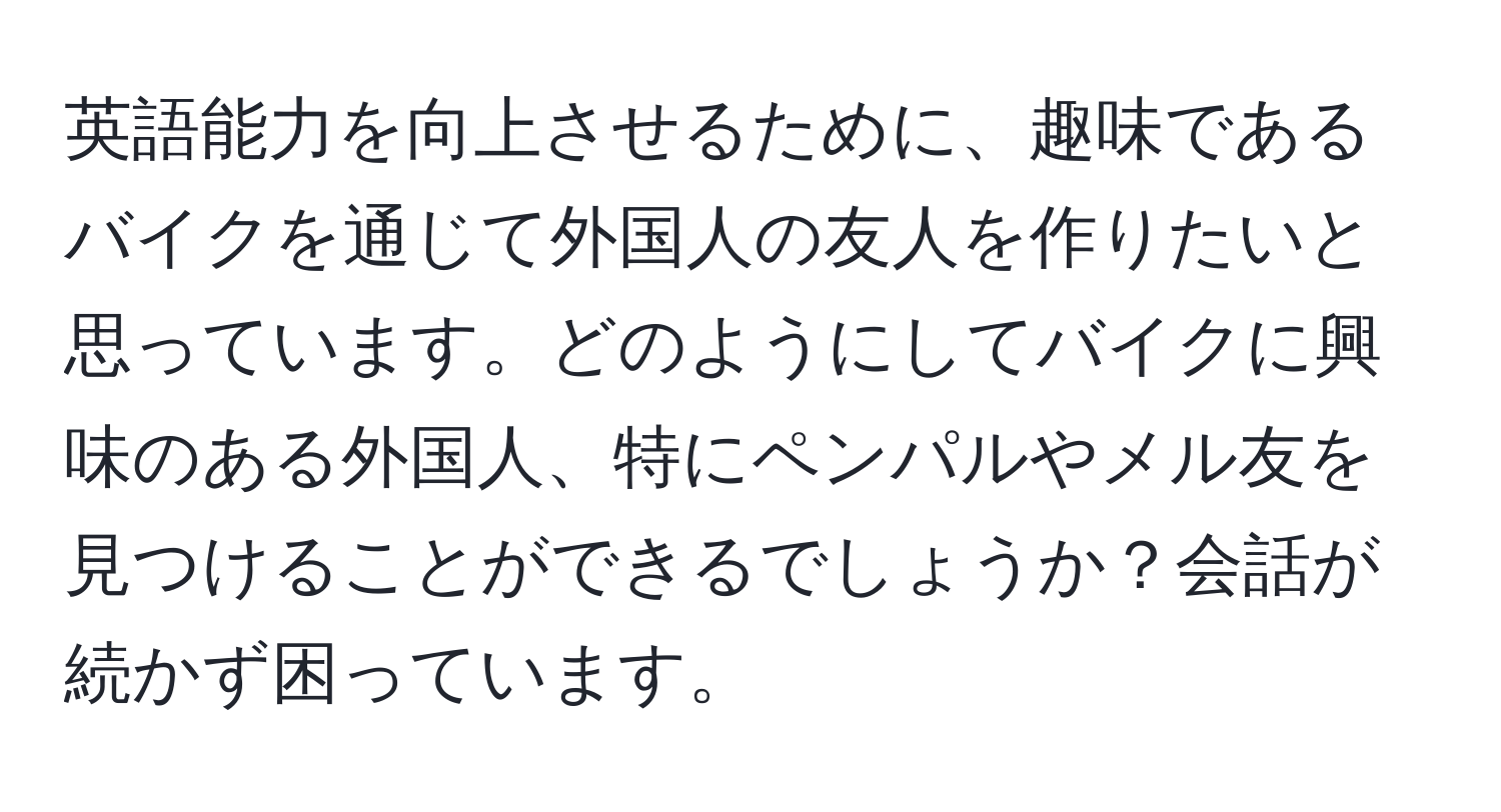 英語能力を向上させるために、趣味であるバイクを通じて外国人の友人を作りたいと思っています。どのようにしてバイクに興味のある外国人、特にペンパルやメル友を見つけることができるでしょうか？会話が続かず困っています。