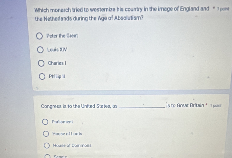 Which monarch tried to westernize his country in the image of England and * 1 point
the Netherlands during the Age of Absolutism?
Peter the Great
Louis XIV
Charles I
Phillip II
Congress is to the United States, as _is to Great Britain * 1 point
Parliament
House of Lords
House of Commons
Senate