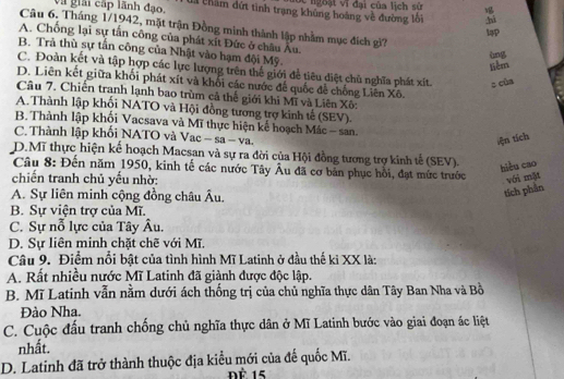 ngoạt vĩ đại của lịch sử
và giải cấp lãnh đạo. 4 châm đứt tình trạng khủng hoáng về đường lối hì
Câu 6. Tháng 1/1942, mặt trận Đồng minh thành lập nhằm mục đích gì?
P
A. Chống lại sự tấn công của phát xít Đức ở châu Âu.
B. Trã thù sự tấn công của Nhật vào hạm đội Mỹ.
liêm
C. Đoàn kết và tập hợp các lực lượng trên thể giới để tiêu diệt chủ nghĩa phát xít. z củn
D. Liên kết giữa khối phát xít và khối các nước để quốc đễ chống Liên Xô.
Câu 7. Chiến tranh lạnh bao trùm cả thế giới khi Mĩ và Liên Xô:
A.Thành lập khối NATO và Hội đồng tương trợ kinh tế (SEV).
B. Thành lập khối Vacsava và Mĩ thực hiện kế hoạch Mác - san.
C. Thành lập khối NATO và Vac − sa - va.
iện tích
D.Mĩ thực hiện kế hoạch Macsan và sự ra đời của Hội đồng tương trợ kinh tế (SEV).
hiệu cao
Câu 8: Đến năm 1950, kinh tế các nước Tây Âu đã cơ bản phục hồi, đạt mức trước
chiến tranh chủ yếu nhờ: với mặt
A. Sự liên minh cộng đồng châu Âu.
tích phần
B. Sự viện trợ của Mĩ.
C. Sự nỗ lực của Tây Âu.
D. Sự liên minh chặt chẽ với Mĩ.
Câu 9. Điểm nổi bật của tình hình Mĩ Latinh ở đầu thế ki XX là:
A. Rất nhiều nước Mĩ Latinh đã giành được độc lập.
B. Mĩ Latinh vẫn nằm dưới ách thống trị của chủ nghĩa thực dân Tây Ban Nha và Bồ
Đảo Nha.
C. Cuộc đấu tranh chống chủ nghĩa thực dân ở Mĩ Latinh bước vào giai đoạn ác liệt
nhất.
D. Latinh đã trở thành thuộc địa kiểu mới của đế quốc Mĩ.
Đè 15