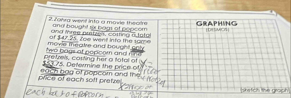 Zahra went into a movie theatre GRAPHING 
and bought six bags of popcorn (DESMOS) 
and three pretzels, costing a total 
of $47.25. Zoe went into the same 
movie theatre and bought only 
two bags of popcorn and nine 
pretzels, costing her a total of
$53.75. Determine the price of 
each bag of popcorn and the 
price of each soft pretzel. 
sketch the graph