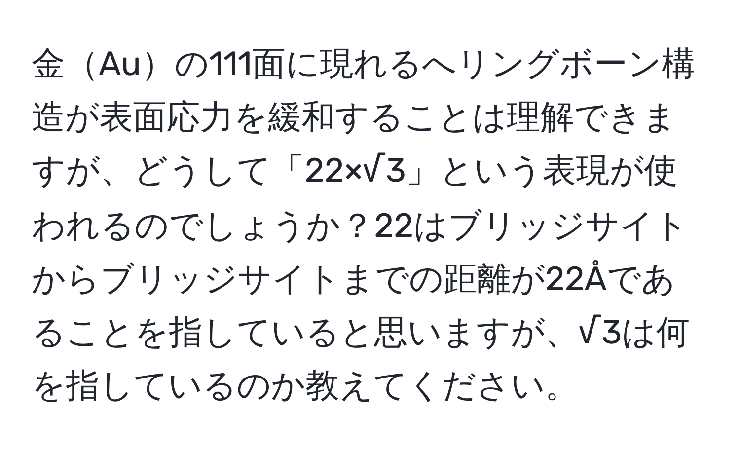 金Auの111面に現れるへリングボーン構造が表面応力を緩和することは理解できますが、どうして「22×√3」という表現が使われるのでしょうか？22はブリッジサイトからブリッジサイトまでの距離が22Åであることを指していると思いますが、√3は何を指しているのか教えてください。