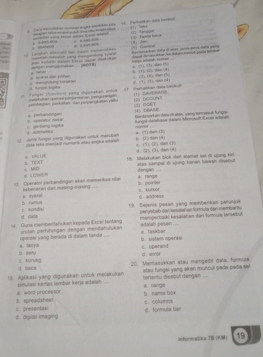 Cara monuliskan nominal angka sembiian juta 16. Perhatikan data benkut!
delapan ratus empat puluh lima ribu enam ralu
sembitan yang berar dalam Excel adalsh (1) Teks. (2) Tanggai.
b. 9845609 a 9-845-609 c 9,845,609, (3) Tanda bsca.
dan dapat
d. 9;845;609,
10 Larigkah alternatif lain dalam memecahkan (5) Gambar (4) Jam
gan olah
masalah-masalah yang mengandung syarat dapat dimasukkan ke daïam rumus pada lembər
hgg.
atau kondisi daïam Excel dapat diłakukan  Berdasarkan data di átas, jenís-jenis data yạng
dengan menggunakan .... (HOTS)
a. tabei kerja adalah nomor a. (1), (3), dan (5)
b. syarat dan pilihan
c. menghitung karakter b. (1). (2), dan (4) c. (3), (4). dan (5)
d. fungsi iogika
11 Fungsi (function) yang digunakan untuk 17. Perhatikan data berikut! d. (1), (3), dan (4)
melakukan operasi penjumlahan, pengurangan.
pembagian, perkalian, dan perpangkatan yaitu 1) DAVERAGE (2) DCOUNT.
(3) DGET.
a. perbandingan
b. operator dasar (4) DBASE.
c. gerbang logika Berdasarkan data di atas, yang termasuk fungsi-
fungsi database dalam Microsoft Excel adalah
nomor ....
d. aritmetika
12. Jenis fungsi yang digunakan untuk merubah a. (1) dan (3) b. (2) dan (4)
data teks menjadi numerik atau angka adalah
c. (1), (2), dan (3)
d. (2), (3), dan (4)
a. VALUE
b. TEXT 18. Melakukan blok dari alamat sel di ujung kiri
c. MID atas sampai di ujung kanan bawah disebut
d. LOWER dengan ....
13. Operator perbandingan akan memeriksa nilai a. range b. pointer
kebenaran dari masing-masing ....
a. syarat d. address c. kursor
b. rumus
c. kondisi 19. Sejenis pesan yang memberikan petunjuk
d,data penyebab dari kesalahan formula dan membantu
14. Guna memberitahukan kepada Excel tentang adalah pesan .... memperbaiki kesalahan dari formula tersebut
urutan perhitungan dengan mendahulukan
operasi yang berada di dalam tanda .... a. taskbar
a. tanya b. sistem operasi
c. operand
b. seru
c. kurung d. error
d. baca 20. Memasukkan atau mengedit data, formula
atau fungsi yang akan muncul pada pada sel
15. Aplikasi yang digunakan untuk melakukan tertentu disebut dengan ....
simulasi kertas lembar kerja adalah ....
a. word processor a. range
b. spreadsheet b. name box
c. presentasi c. columns
d. formula bar
d. digital imaging
Informatika 7B (KM) 19