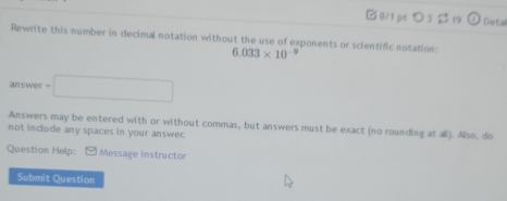 □ 0/1 pt つ 3 19 Detal 
Rewrite this number in decimal notation without the use of exponents or scientific notation:
6.033* 10^(-9)
answer=□
Answers may be entered with or without commas, but answers must be exact (no rounding at all). Also, do 
not include any spaces in your answer. 
Question Help:[ Message instructor 
Submit Question