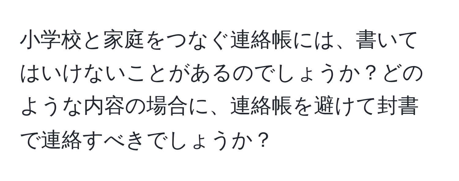 小学校と家庭をつなぐ連絡帳には、書いてはいけないことがあるのでしょうか？どのような内容の場合に、連絡帳を避けて封書で連絡すべきでしょうか？