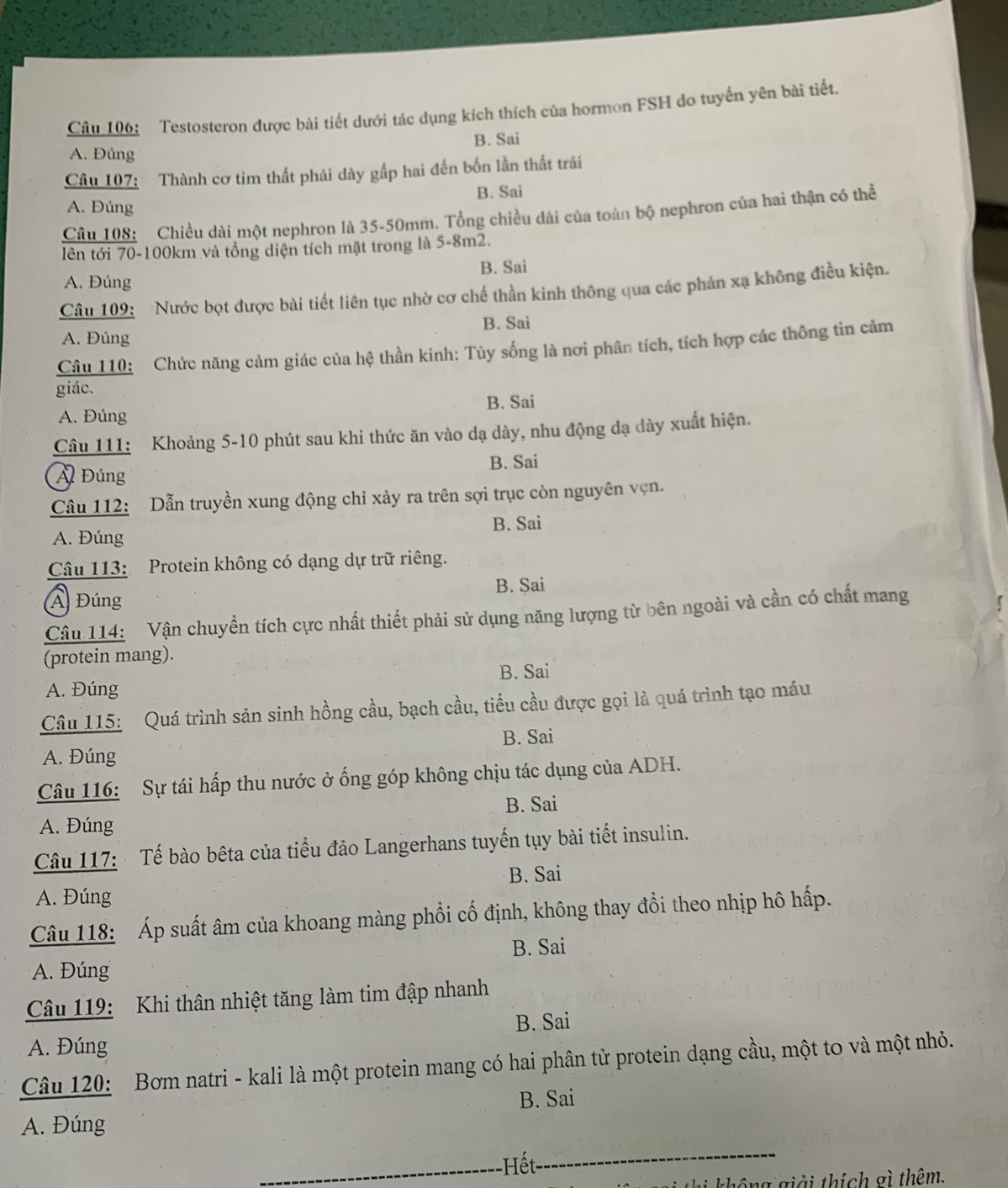 Testosteron được bài tiết dưới tác dụng kích thích của hormon FSH do tuyến yên bài tiết.
A. Đúng B. Sai
Câu 107: Thành cơ tim thất phải dày gấp hai đến bốn lần thất trái
B. Sai
A. Đúng
Câu 108: Chiều dài một nephron là 35-50mm. Tổng chiều dài của toàn bộ nephron của hai thận có thể
tên tới 70-100km và tổng diện tích mặt trong là 5-8m2.
A. Đúng B. Sai
Câu 109: Nước bọt được bài tiết liên tục nhờ cơ chế thần kinh thông qua các phản xạ không điều kiện.
B. Sai
A. Đúng
Câu 110: Chức năng cảm giác của hệ thần kinh: Tủy sống là nơi phân tích, tích hợp các thông tin cảm
giác.
A. Đúng B. Sai
Câu 111: Khoảng 5-10 phút sau khi thức ăn vào dạ dày, nhu động dạ dày xuất hiện.
A Đúng B. Sai
Câu 112: Dẫn truyền xung động chỉ xảy ra trên sợi trục còn nguyên vẹn.
A. Đúng B. Sai
Câu 113: Protein không có dạng dự trữ riêng.
Á Đúng B. Sai
Câu 114: Vận chuyển tích cực nhất thiết phải sử dụng năng lượng từ bên ngoài và cần có chất mang
(protein mang).
B. Sai
A. Đúng
Câu 115: Quá trình sản sinh hồng cầu, bạch cầu, tiểu cầu được gọi là quá trình tạo máu
A. Đúng B. Sai
Câu 116: Sự tái hấp thu nước ở ống góp không chịu tác dụng của ADH.
A. Đúng B. Sai
Câu 117:  Tế bào bêta của tiểu đảo Langerhans tuyến tụy bài tiết insulin.
A. Đúng B. Sai
Câu 118: Áp suất âm của khoang màng phổi cố định, không thay đổi theo nhịp hô hấp.
B. Sai
A. Đúng
Câu 119: Khi thân nhiệt tăng làm tim đập nhanh
B. Sai
A. Đúng
Câu 120: Bơm natri - kali là một protein mang có hai phân tử protein dạng cầu, một to và một nhỏ.
B. Sai
A. Đúng
_-Hết_
h  hô ng giải thích gì thêm.