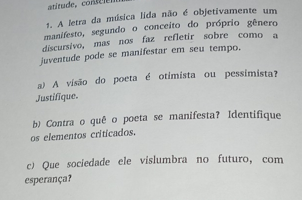 A letra da música lida não é objetivamente um 
manifesto, segundo o conceito do próprio gênero 
discursivo, mas nos faz refletir sobre como a 
juventude pode se manifestar em seu tempo. 
a) A visão do poeta é otimista ou pessimista? 
Justifique. 
b) Contra o quê o poeta se manifesta? Identifique 
os elementos criticados. 
c) Que sociedade ele vislumbra no futuro, com 
esperança?