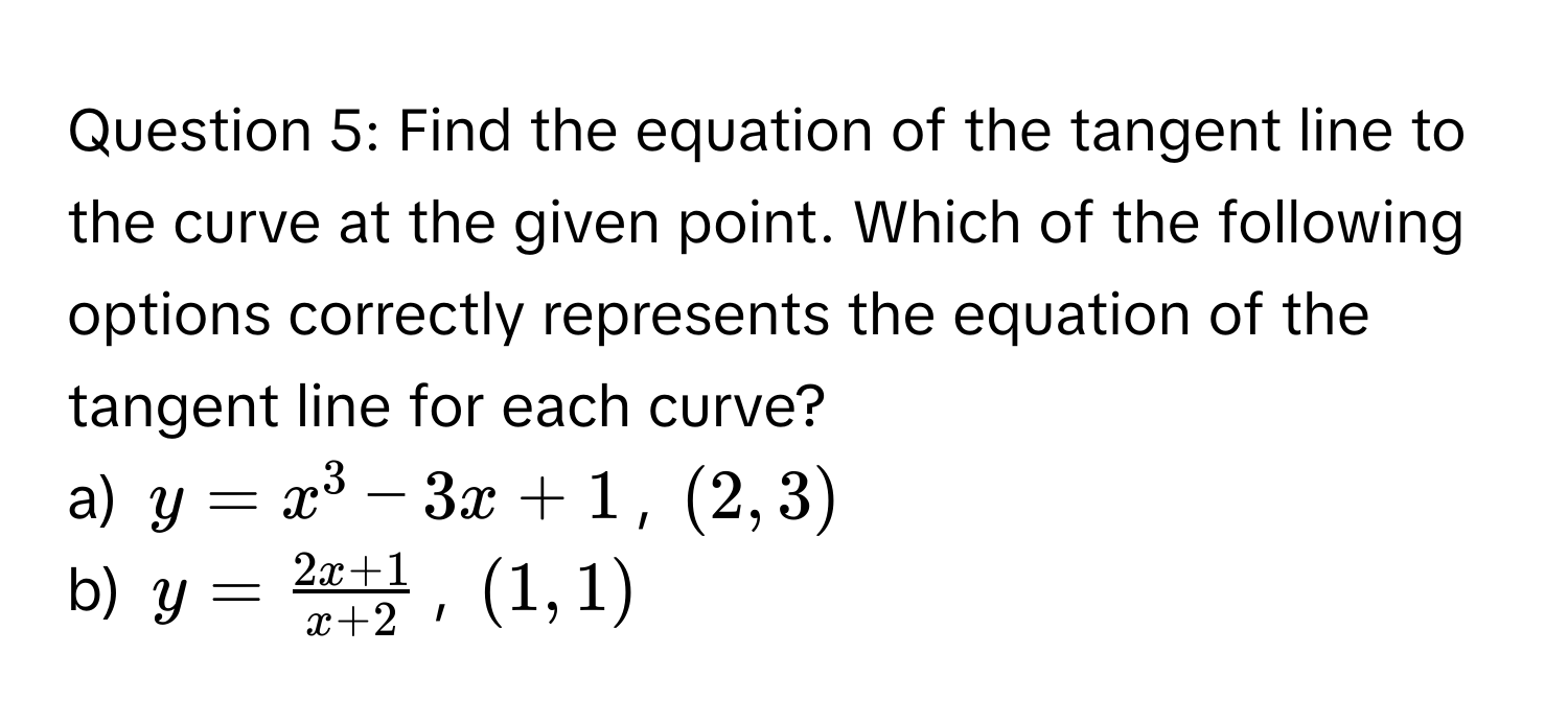 Find the equation of the tangent line to the curve at the given point. Which of the following options correctly represents the equation of the tangent line for each curve?

a)  $y = x^(3 - 3x + 1$, $(2, 3)$
b)  $y = frac2x + 1)x + 2$, $(1, 1)$