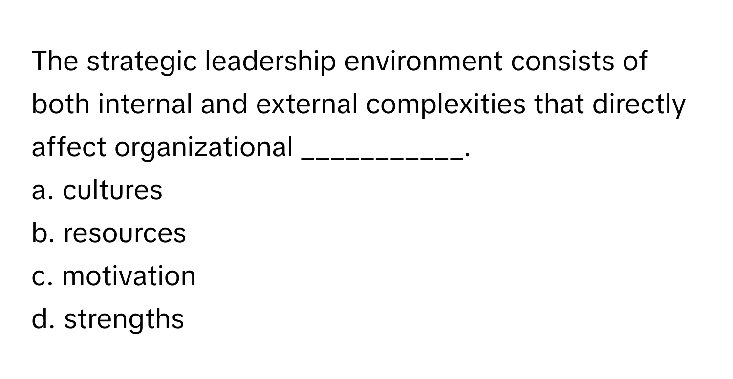 The strategic leadership environment consists of both internal and external complexities that directly affect organizational ___________.

a. cultures
b. resources
c. motivation
d. strengths