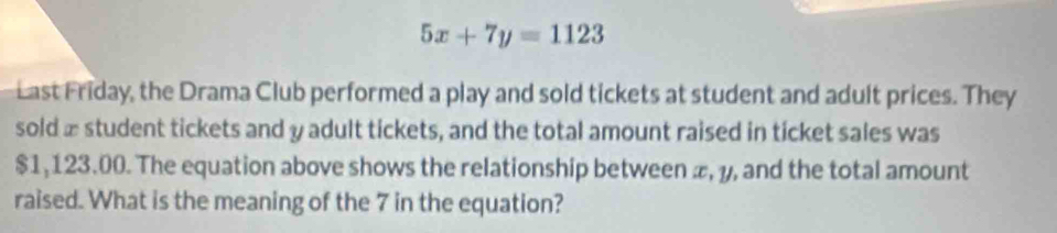 5x+7y=1123
Last Friday, the Drama Club performed a play and sold tickets at student and adult prices. They 
sold æ student tickets and y adult tickets, and the total amount raised in ticket sales was
$1,123.00. The equation above shows the relationship between æ, y, and the total amount 
raised. What is the meaning of the 7 in the equation?