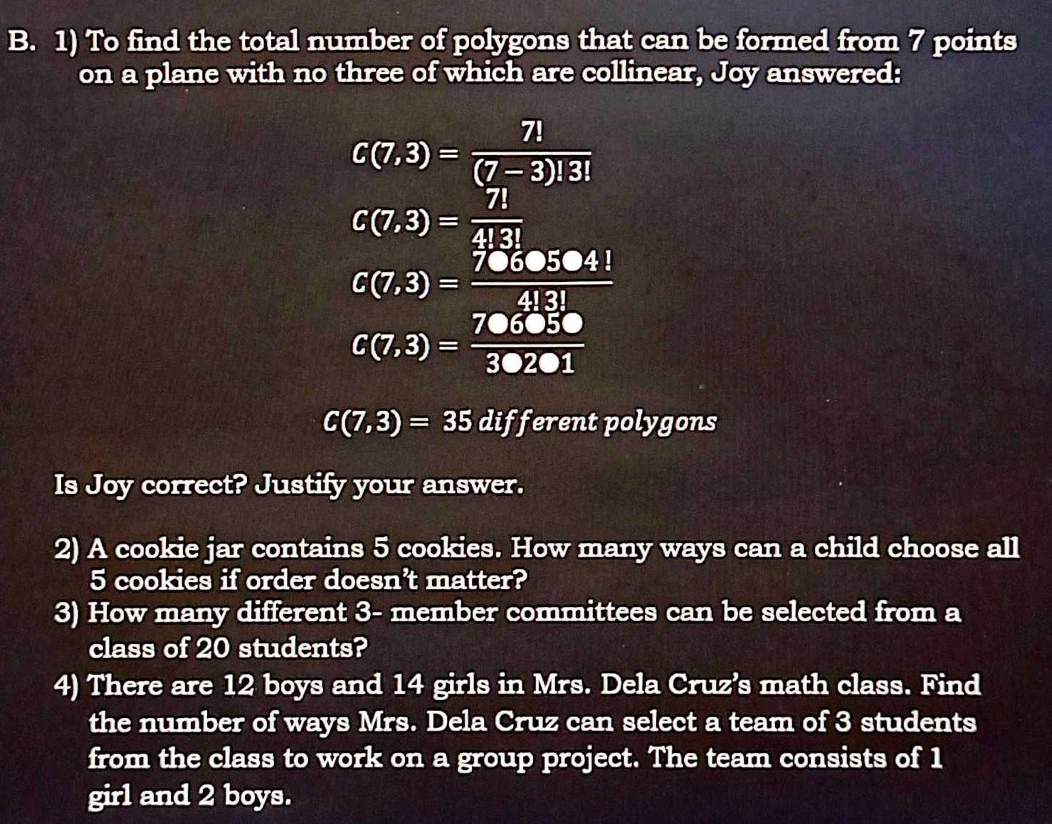 To find the total number of polygons that can be formed from 7 points 
on a plane with no three of which are collinear, Joy answered:
C(7,3)= 7!/(7-3)!3! 
C(7,3)= 7!/4!3! 
C(7,3)= 7060504!/4!3! 
C(7,3)= 706050/30201 
C(7,3)=35 different polygons 
Is Joy correct? Justify your answer. 
2) A cookie jar contains 5 cookies. How many ways can a child choose all
5 cookies if order doesn't matter? 
3) How many different 3 - member committees can be selected from a 
class of 20 students? 
4) There are 12 boys and 14 girls in Mrs. Dela Cruz’s math class. Find 
the number of ways Mrs. Dela Cruz can select a team of 3 students 
from the class to work on a group project. The team consists of 1
girl and 2 boys.