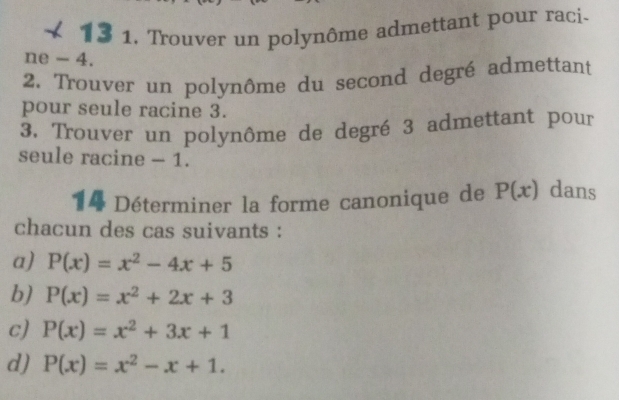 13 1. Trouver un polynôme admettant pour raci-
ne - 4.
2. Trouver un polynôme du second degré admettant
pour seule racine 3.
3. Trouver un polynôme de degré 3 admettant pour
seule racine - 1.
14 Déterminer la forme canonique de P(x) dans
chacun des cas suivants :
a) P(x)=x^2-4x+5
b) P(x)=x^2+2x+3
c) P(x)=x^2+3x+1
d) P(x)=x^2-x+1.