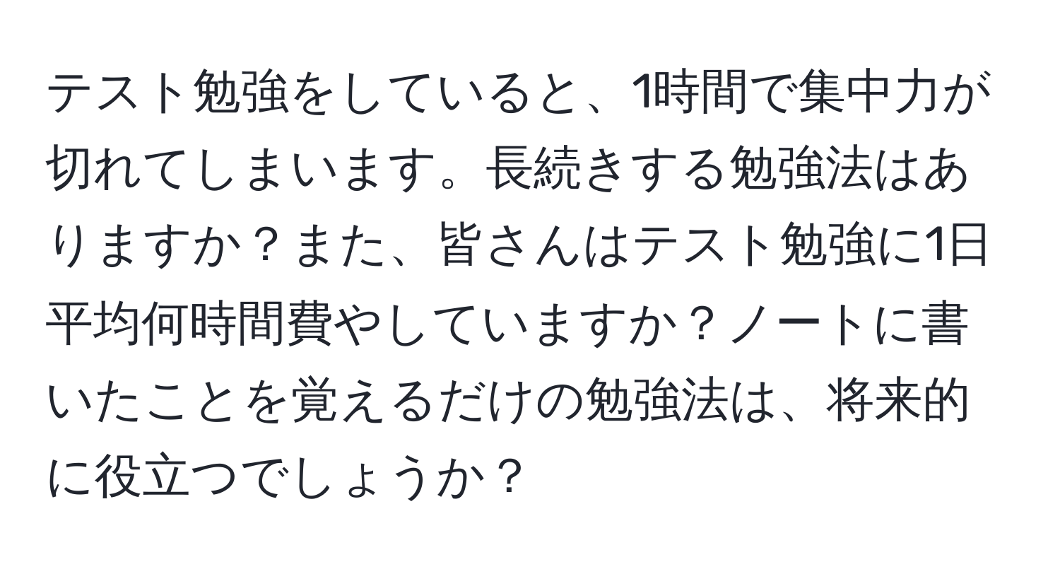 テスト勉強をしていると、1時間で集中力が切れてしまいます。長続きする勉強法はありますか？また、皆さんはテスト勉強に1日平均何時間費やしていますか？ノートに書いたことを覚えるだけの勉強法は、将来的に役立つでしょうか？