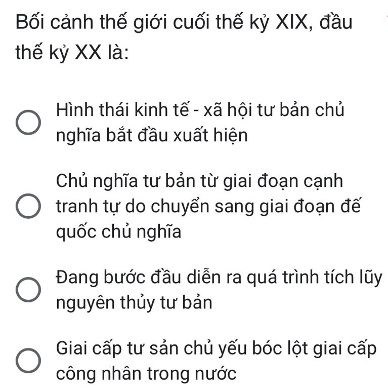 Bối cảnh thế giới cuối thế kỷ XIX, đầu
thế kỷ XX là:
Hình thái kinh tế - xã hội tư bản chủ
nghĩa bắt đầu xuất hiện
Chủ nghĩa tư bản từ giai đoạn cạnh
tranh tự do chuyển sang giai đoạn đế
quốc chủ nghĩa
Đang bước đầu diễn ra quá trình tích lũy
nguyên thủy tư bản
Giai cấp tư sản chủ yếu bóc lột giai cấp
công nhân trong nước