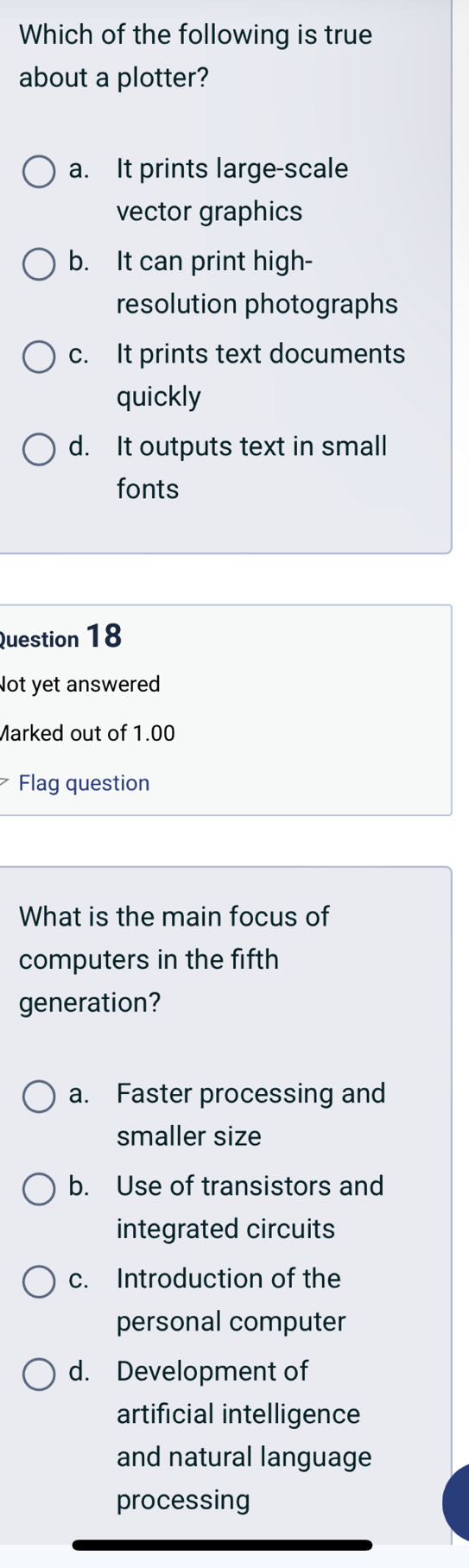 Which of the following is true
about a plotter?
a. It prints large-scale
vector graphics
b. It can print high-
resolution photographs
c. It prints text documents
quickly
d. It outputs text in small
fonts
Question 18
Not yet answered
Marked out of 1.00
Flag question
What is the main focus of
computers in the fifth
generation?
a. Faster processing and
smaller size
b. Use of transistors and
integrated circuits
c. Introduction of the
personal computer
d. Development of
artificial intelligence
and natural language
processing